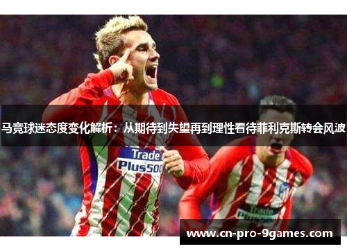 马竞球迷态度变化解析：从期待到失望再到理性看待菲利克斯转会风波