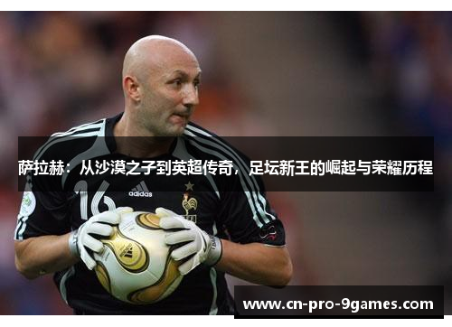 萨拉赫：从沙漠之子到英超传奇，足坛新王的崛起与荣耀历程