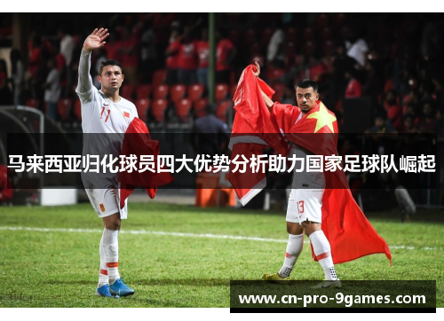 马来西亚归化球员四大优势分析助力国家足球队崛起